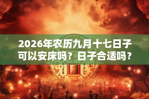 2026年农历九月十七日子可以安床吗?日子合适吗? 2026年农历九月十七日子可以安床吗?日子合适吗?