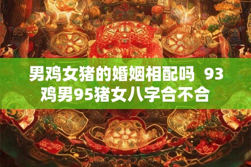 男鸡女猪的婚姻相配吗  93鸡男95猪女八字合不合