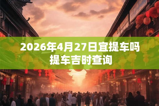 2026年4月27日宜提车吗 提车吉时查询