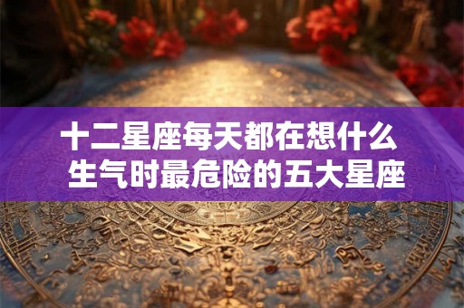 十二星座每天都在想什么 生气时最危险的五大星座 十二星座每天都在想什么 生气时最危险的五大星座
