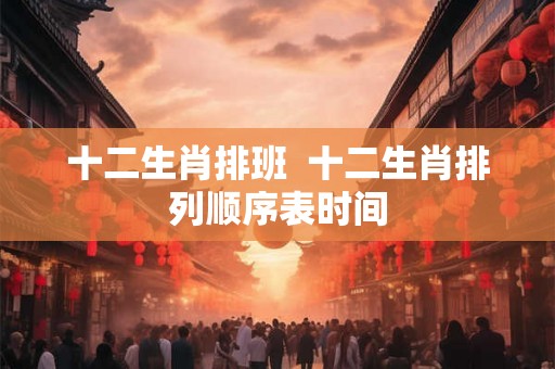 十二生肖排班  十二生肖排列顺序表时间