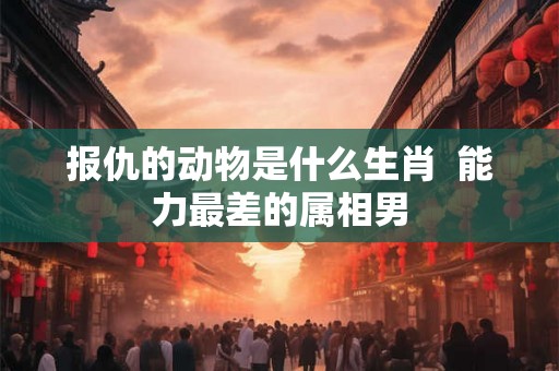 报仇的动物是什么生肖  能力最差的属相男