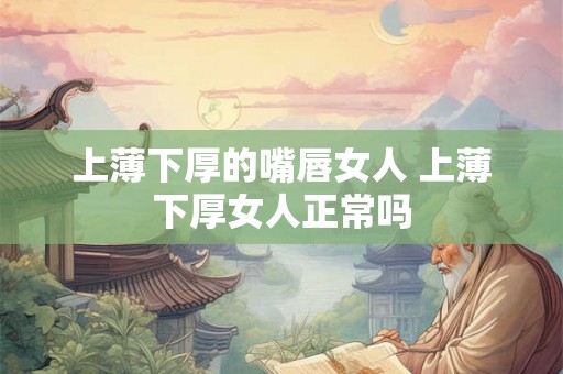上薄下厚的嘴唇女人 上薄下厚女人正常吗