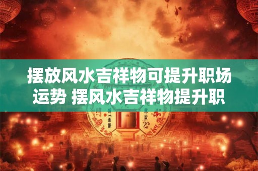 摆放风水吉祥物可提升职场运势 摆风水吉祥物提升职运 摆放风水吉祥物可提升职场运势 摆风水吉祥物提升职运