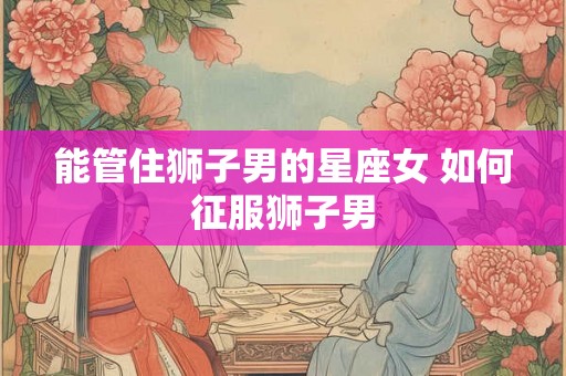 能管住狮子男的星座女 如何征服狮子男