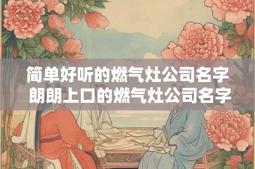 简单好听的燃气灶公司名字 朗朗上口的燃气灶公司名字