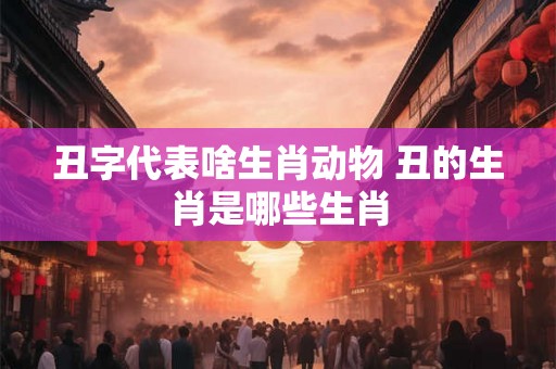 丑字代表啥生肖动物 丑的生肖是哪些生肖