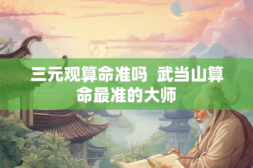三元观算命准吗  武当山算命最准的大师