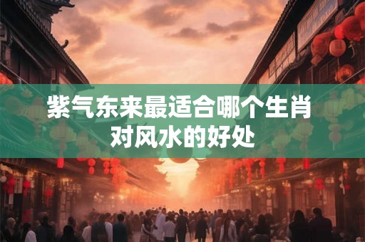紫气东来最适合哪个生肖 对风水的好处