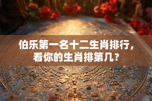 伯乐第一名十二生肖排行，看你的生肖排第几？