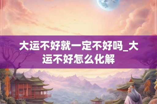 大运不好就一定不好吗_大运不好怎么化解 大运不好就一定不好吗_大运不好怎么化解