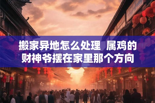搬家异地怎么处理  属鸡的财神爷摆在家里那个方向