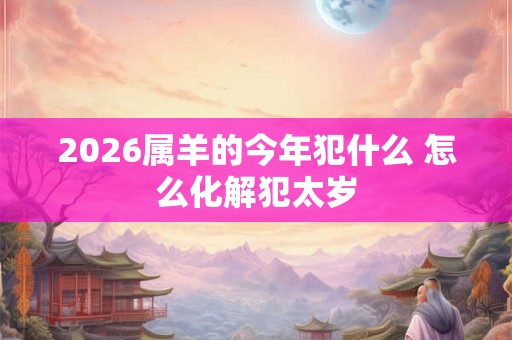 2026属羊的今年犯什么 怎么化解犯太岁 2026属羊的今年犯什么 怎么化解犯太岁