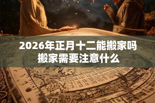 2026年正月十二能搬家吗 搬家需要注意什么