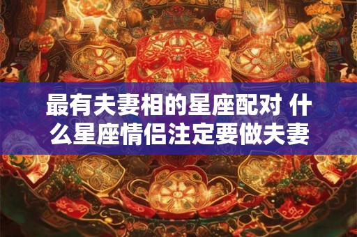 最有夫妻相的星座配对 什么星座情侣注定要做夫妻 最有夫妻相的星座配对 什么星座情侣注定要做夫妻