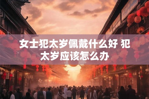 女士犯太岁佩戴什么好 犯太岁应该怎么办