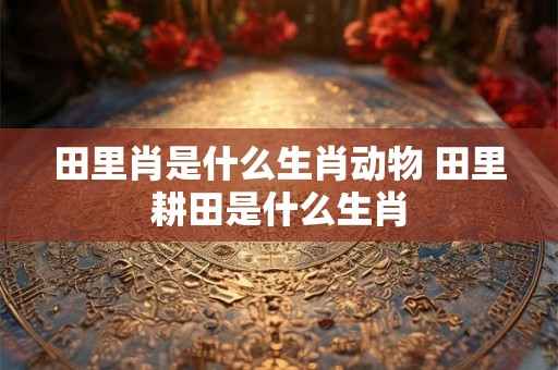 田里肖是什么生肖动物 田里耕田是什么生肖