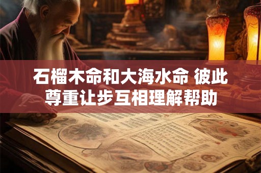 石榴木命和大海水命 彼此尊重让步互相理解帮助 石榴木命和大海水命 彼此尊重让步互相理解帮助