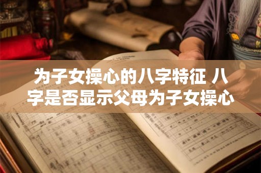 为子女操心的八字特征 八字是否显示父母为子女操心 为子女操心的八字特征 八字是否显示父母为子女操心