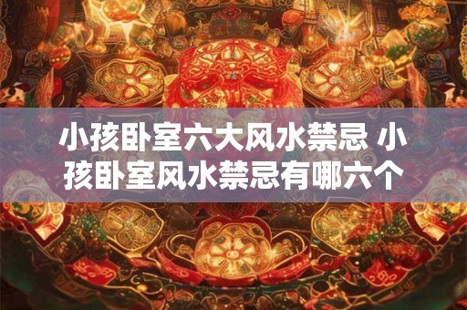 小孩卧室六大风水禁忌 小孩卧室风水禁忌有哪六个
