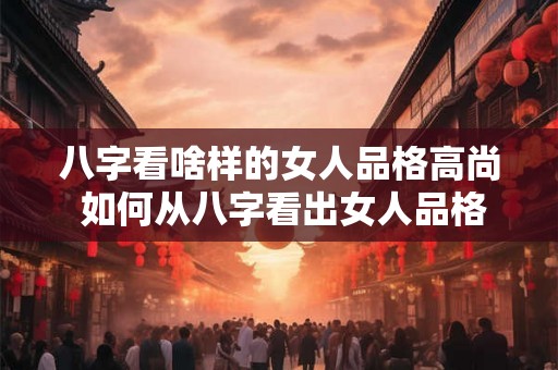 八字看啥样的女人品格高尚 如何从八字看出女人品格高尚