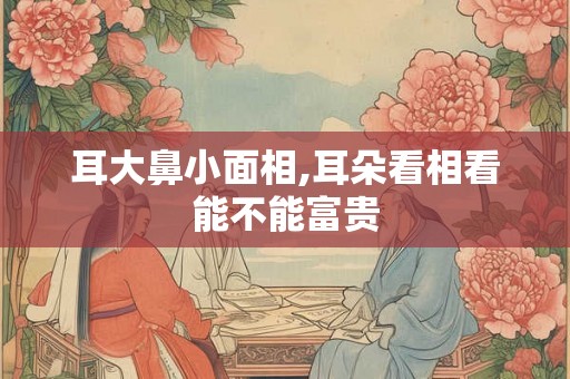 耳大鼻小面相,耳朵看相看能不能富贵