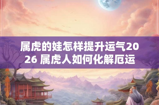 属虎的娃怎样提升运气2026 属虎人如何化解厄运