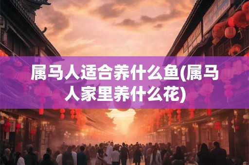属马人适合养什么鱼(属马人家里养什么花) 属马人适合养什么鱼(属马人家里养什么花)