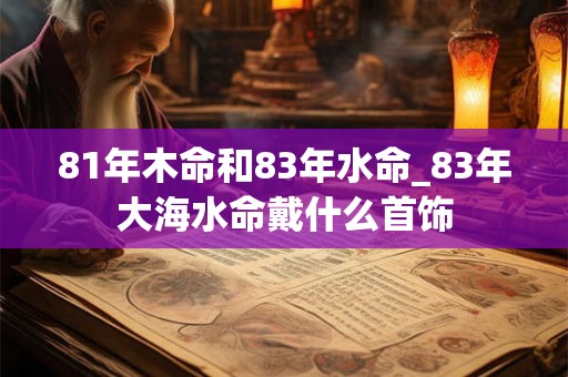 81年木命和83年水命_83年大海水命戴什么首饰 81年木命和83年水命_83年大海水命戴什么首饰