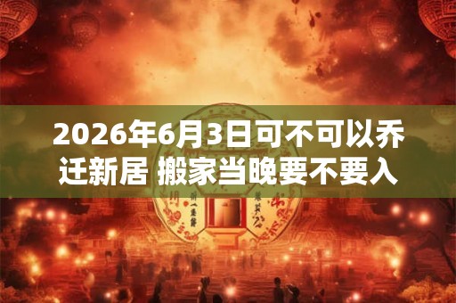 2026年6月3日可不可以乔迁新居 搬家当晚要不要入住