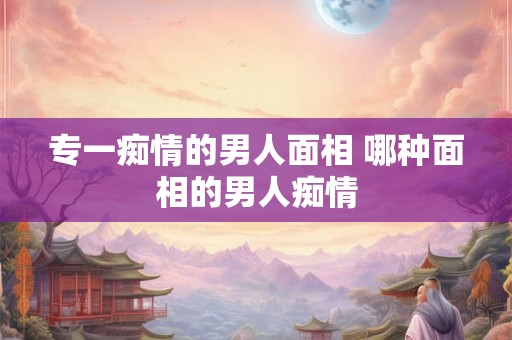 专一痴情的男人面相 哪种面相的男人痴情