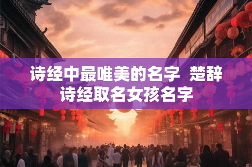 诗经中最唯美的名字  楚辞诗经取名女孩名字
