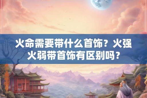 火命需要带什么首饰？火强火弱带首饰有区别吗？