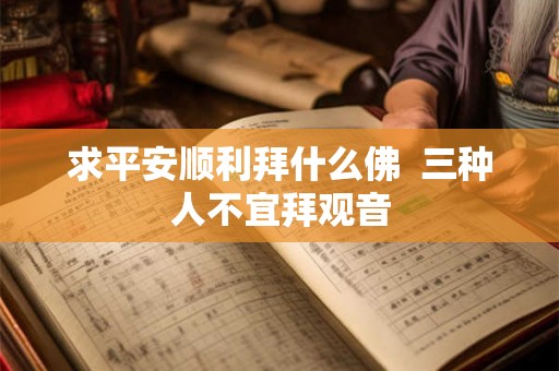 求平安顺利拜什么佛  三种人不宜拜观音