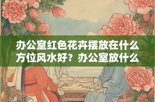 办公室红色花卉摆放在什么方位风水好?办公室放什么花最旺财? 办公室红色花卉摆放在什么方位风水好?办公室放什么花最旺财?