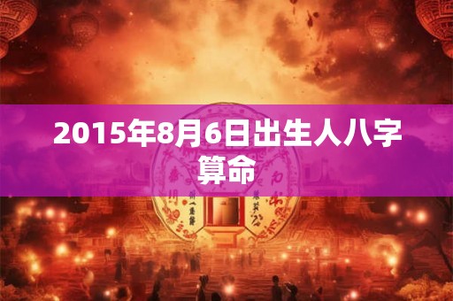 2015年8月6日出生人八字算命 2015年8月6日出生人八字算命