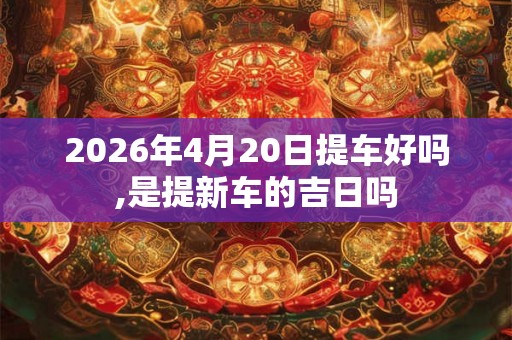 2026年4月20日提车好吗,是提新车的吉日吗