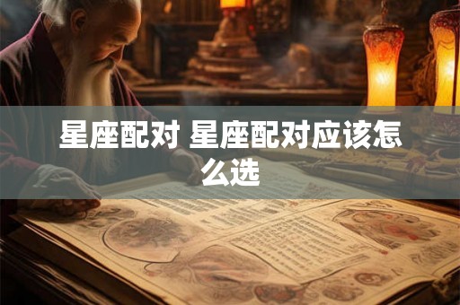 星座配对 星座配对应该怎么选 星座配对 星座配对应该怎么选