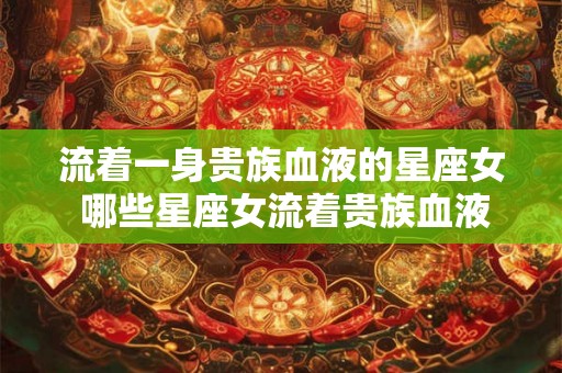流着一身贵族血液的星座女 哪些星座女流着贵族血液