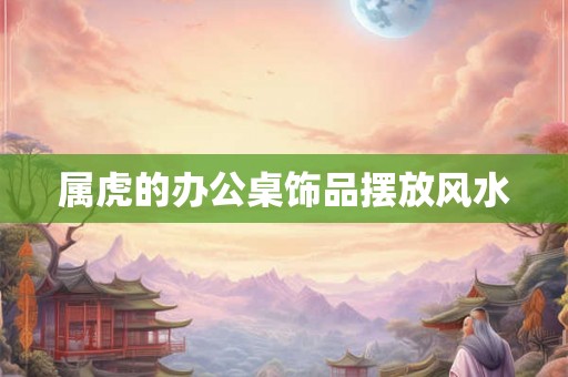 属虎的办公桌饰品摆放风水 属虎的办公桌饰品摆放风水