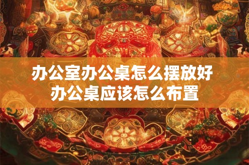 办公室办公桌怎么摆放好 办公桌应该怎么布置