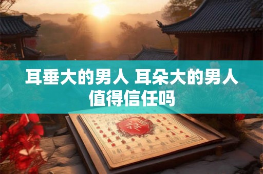 耳垂大的男人 耳朵大的男人值得信任吗