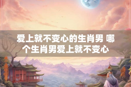 爱上就不变心的生肖男 哪个生肖男爱上就不变心 爱上就不变心的生肖男 哪个生肖男爱上就不变心