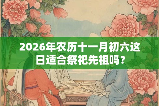 2026年农历十一月初六这日适合祭祀先祖吗？