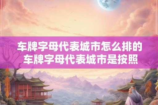 车牌字母代表城市怎么排的 车牌字母代表城市是按照什么规律排列的