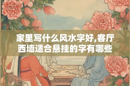 家里写什么风水字好,客厅西墙适合悬挂的字有哪些