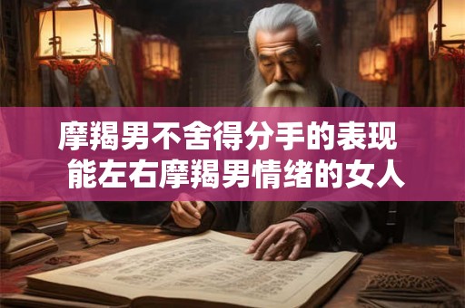 摩羯男不舍得分手的表现 能左右摩羯男情绪的女人 摩羯男不舍得分手的表现 能左右摩羯男情绪的女人