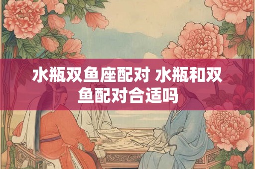 水瓶双鱼座配对 水瓶和双鱼配对合适吗 水瓶双鱼座配对 水瓶和双鱼配对合适吗