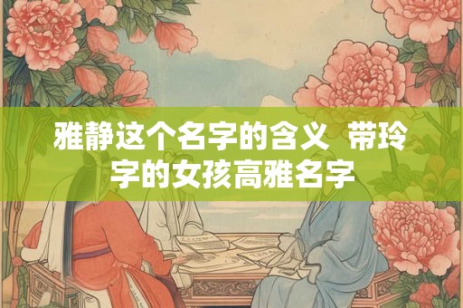 雅静这个名字的含义  带玲字的女孩高雅名字