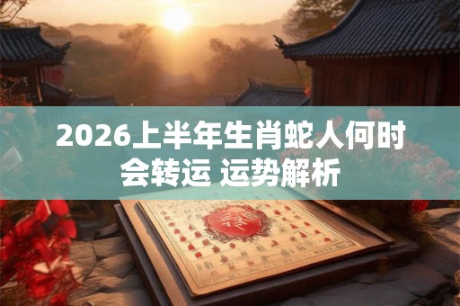 2026上半年生肖蛇人何时会转运 运势解析